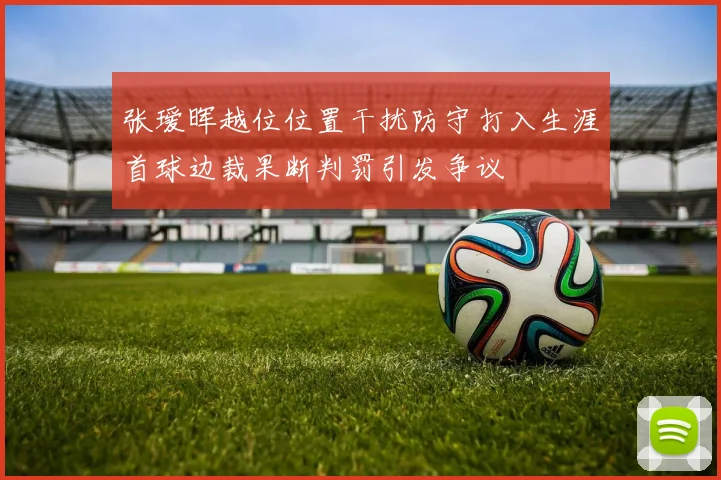 张瑷晖越位位置干扰防守打入生涯首球边裁果断判罚引发争议