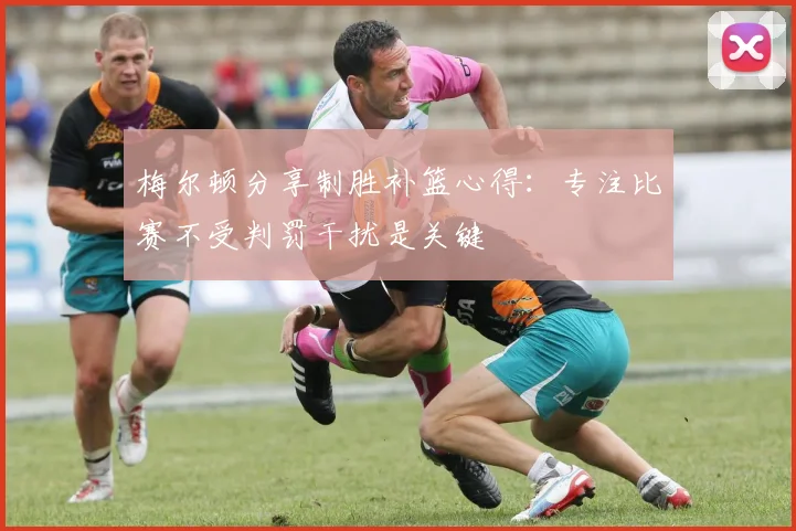 梅尔顿分享制胜补篮心得：专注比赛不受判罚干扰是关键