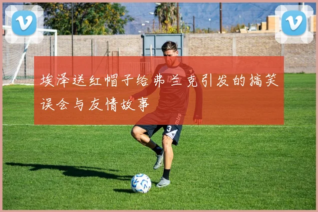 埃泽送红帽子给弗兰克引发的搞笑误会与友情故事