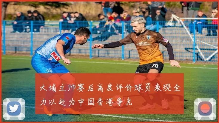 大埔主帅赛后高度评价球员表现全力以赴为中国香港争光