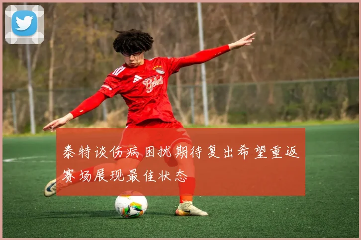 泰特谈伤病困扰期待复出希望重返赛场展现最佳状态