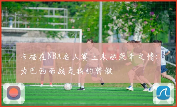 卡福在NBA名人赛上表达荣幸之情：为巴西而战是我的骄傲