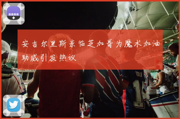 安吉尔里斯亲临芝加哥为魔术加油助威引发热议