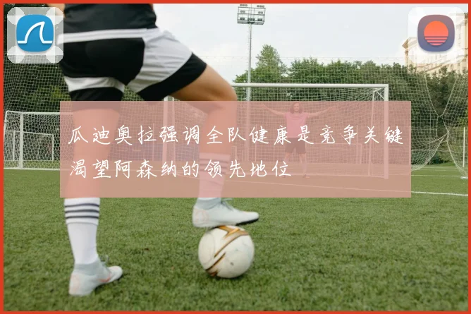 瓜迪奥拉强调全队健康是竞争关键渴望阿森纳的领先地位