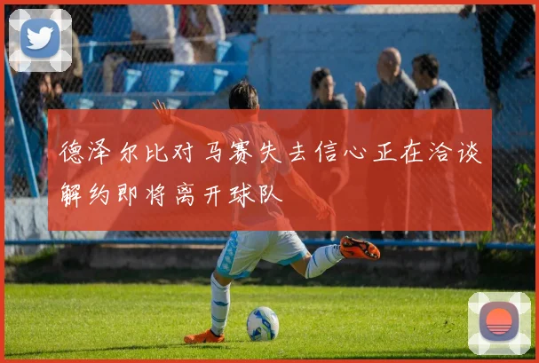 德泽尔比对马赛失去信心正在洽谈解约即将离开球队