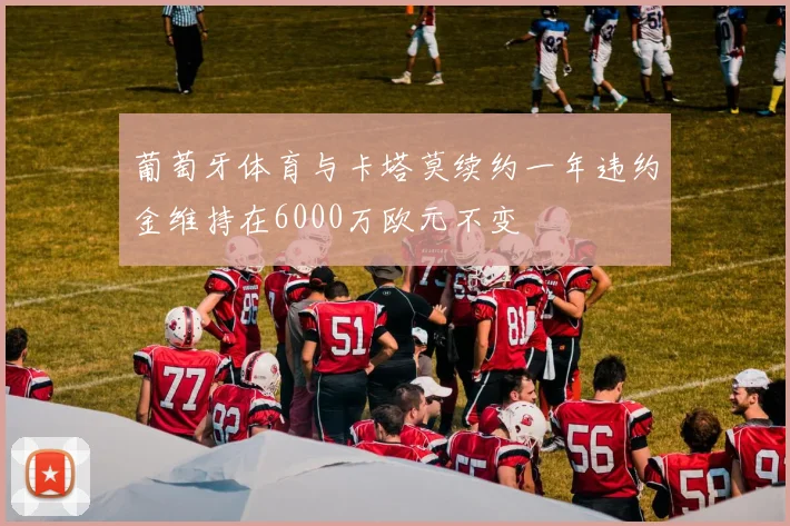葡萄牙体育与卡塔莫续约一年违约金维持在6000万欧元不变