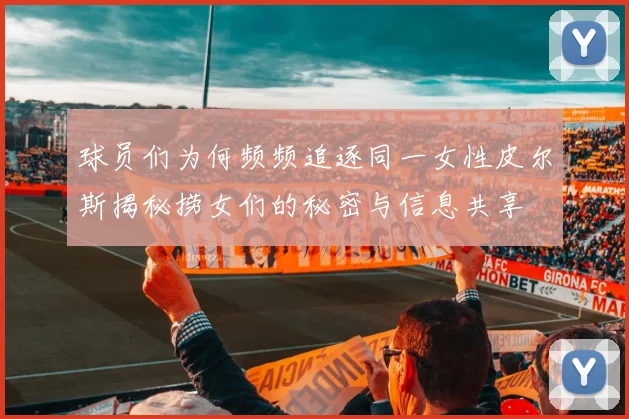 球员们为何频频追逐同一女性皮尔斯揭秘捞女们的秘密与信息共享