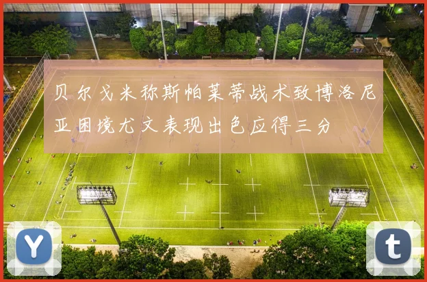 贝尔戈米称斯帕莱蒂战术致博洛尼亚困境尤文表现出色应得三分
