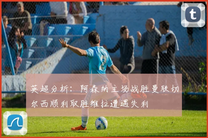 英超分析：阿森纳主场战胜曼联切尔西顺利取胜维拉遭遇失利