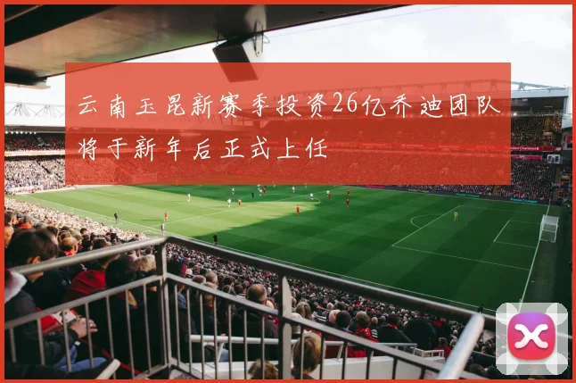 云南玉昆新赛季投资26亿乔迪团队将于新年后正式上任