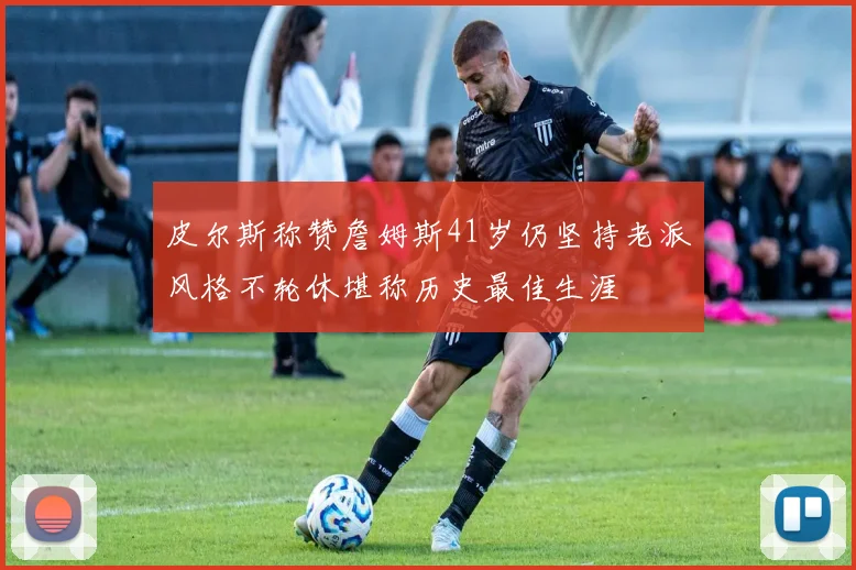 皮尔斯称赞詹姆斯41岁仍坚持老派风格不轮休堪称历史最佳生涯
