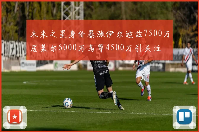 未来之星身价暴涨伊尔迪兹7500万居莱尔6000万乌尊4500万引关注
