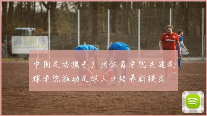 中国足协携手广州体育学院共建足球学院推动足球人才培养新模式
