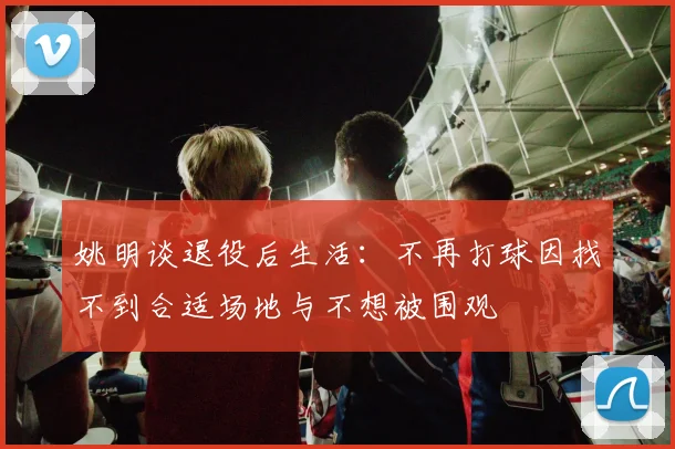 姚明谈退役后生活：不再打球因找不到合适场地与不想被围观