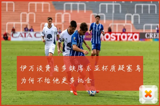 伊万谈费南多缺席东亚杯质疑塞鸟为何不给他更多机会