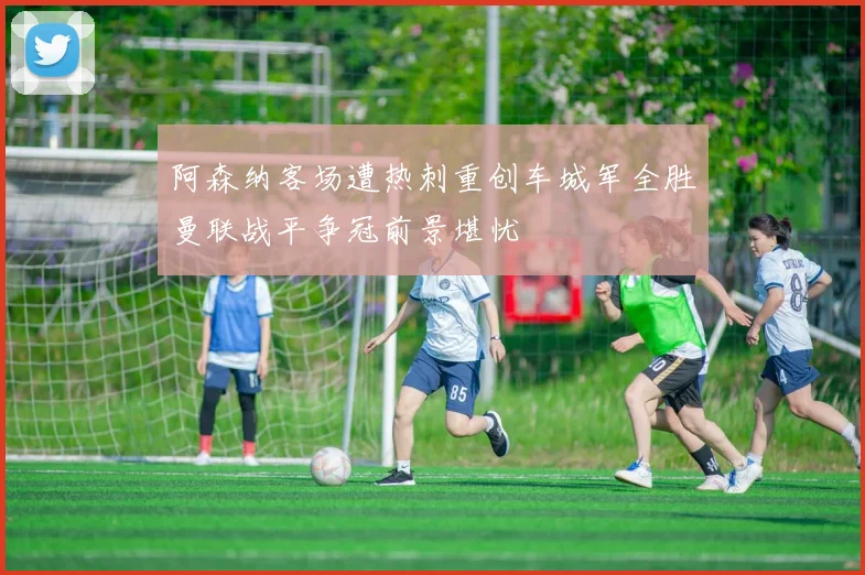 阿森纳客场遭热刺重创车城军全胜曼联战平争冠前景堪忧